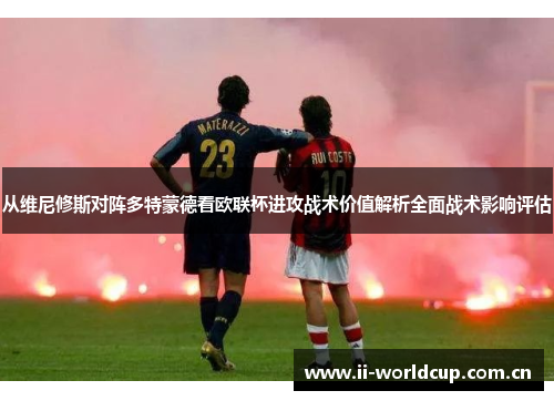从维尼修斯对阵多特蒙德看欧联杯进攻战术价值解析全面战术影响评估 从维尼修斯对阵多特蒙德看欧联杯进攻战术价值解析全面战术影响评估
